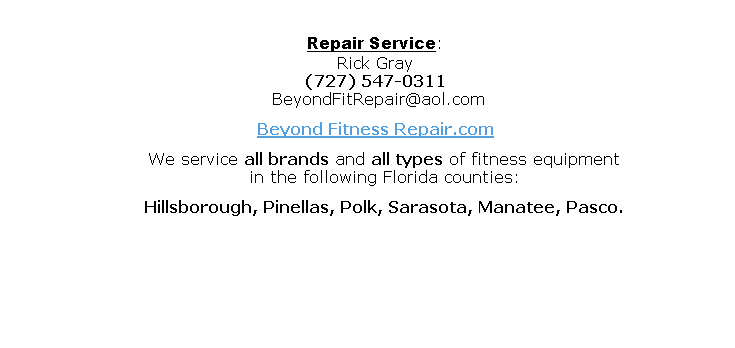 
Repair Service: 
Rick Gray
(727) 547-0311
	BeyondFitRepair@aol.com
Beyond Fitness Repair.com
			We service all brands and all types of fitness equipment
			in the following Florida counties:
			Hillsborough, Pinellas, Polk, Sarasota, Manatee, Pasco.
	